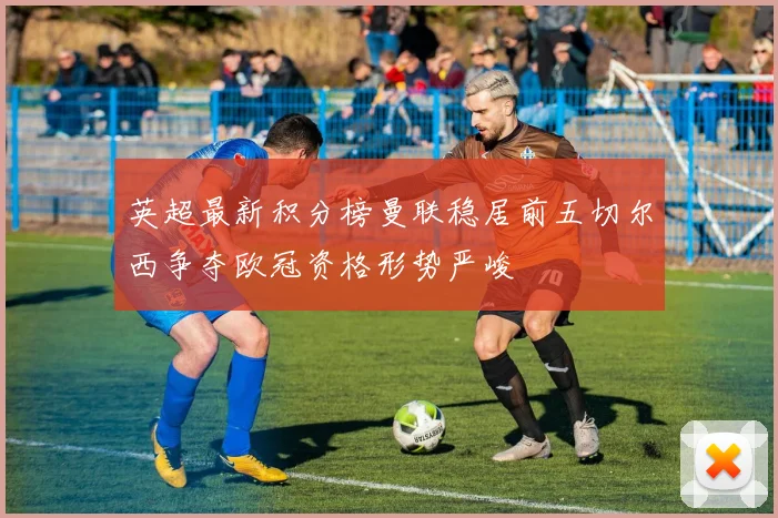 英超最新积分榜曼联稳居前五切尔西争夺欧冠资格形势严峻