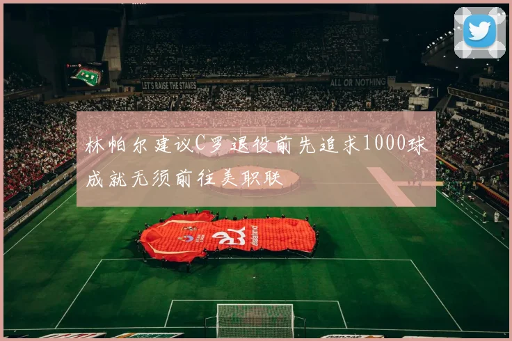 林帕尔建议C罗退役前先追求1000球成就无须前往美职联
