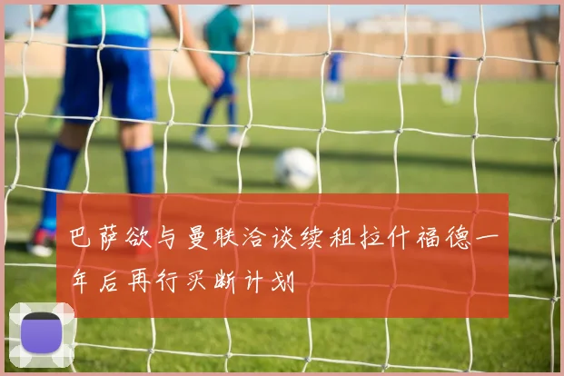 巴萨欲与曼联洽谈续租拉什福德一年后再行买断计划