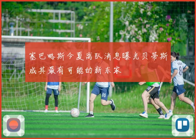 塞巴略斯今夏离队消息曝光贝蒂斯成其最有可能的新东家