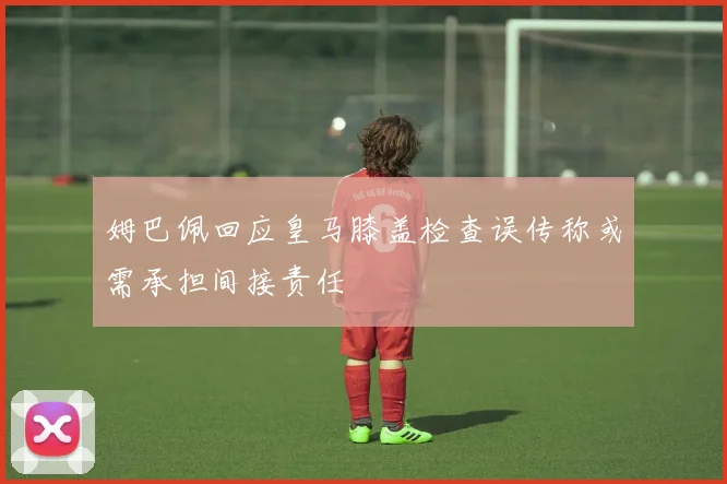 姆巴佩回应皇马膝盖检查误传称或需承担间接责任